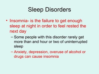 Sleep Disorders Insomnia- is the failure to get enough sleep at night in order to feel rested the next day Some people with this disorder rarely get more than and hour or two of uninterrupted sleep Anxiety, depression, overuse of alcohol or drugs can cause insomnia 