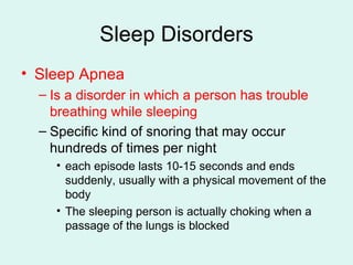 Sleep Disorders Sleep Apnea Is a disorder in which a person has trouble breathing while sleeping Specific kind of snoring that may occur hundreds of times per night each episode lasts 10-15 seconds and ends suddenly, usually with a physical movement of the body The sleeping person is actually choking when a passage of the lungs is blocked 