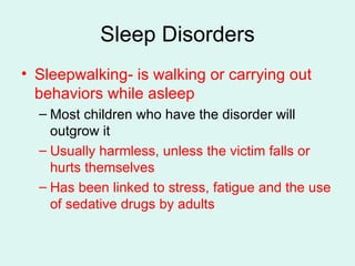 Sleep Disorders Sleepwalking- is walking or carrying out behaviors while asleep Most children who have the disorder will outgrow it Usually harmless, unless the victim falls or hurts themselves Has been linked to stress, fatigue and the use of sedative drugs by adults 