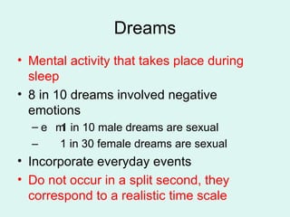 Dreams Mental activity that takes place during sleep 8 in 10 dreams involved negative emotions 􀂃􀂃 1 in 10 male dreams are sexual –  1 in 30 female dreams are sexual Incorporate everyday events Do not occur in a split second, they correspond to a realistic time scale 