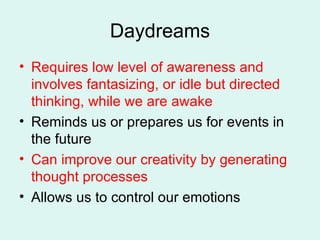 Daydreams Requires low level of awareness and involves fantasizing, or idle but directed thinking, while we are awake Reminds us or prepares us for events in the future Can improve our creativity by generating thought processes Allows us to control our emotions 