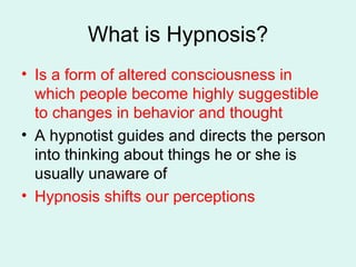 What is Hypnosis? Is a form of altered consciousness in which people become highly suggestible to changes in behavior and thought A hypnotist guides and directs the person into thinking about things he or she is usually unaware of Hypnosis shifts our perceptions   