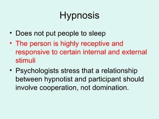 Hypnosis Does not put people to sleep The person is highly receptive and responsive to certain internal and external stimuli Psychologists stress that a relationship between hypnotist and participant should involve cooperation, not domination. 
