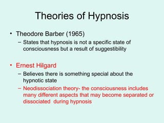 Theories of Hypnosis Theodore Barber (1965) States that hypnosis is not a specific state of consciousness but a result of suggestibility Ernest Hilgard Believes there is something special about the hypnotic state Neodissociation theory- the consciousness includes many different aspects that may become separated or dissociated  during hypnosis 