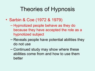 Theories of Hypnosis Sarbin & Coe (1972 & 1979) Hypnotized people behave as they do because they have accepted the role as a hypnotized subject Reveals people have potential abilities they do not use Continued study may show where these abilities come from and how to use them better 