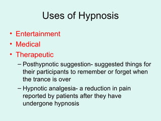 Uses of Hypnosis Entertainment Medical Therapeutic Posthypnotic suggestion- suggested things for their participants to remember or forget when the trance is over Hypnotic analgesia- a reduction in pain reported by patients after they have undergone hypnosis 