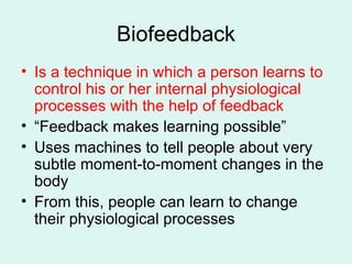 Biofeedback Is a technique in which a person learns to control his or her internal physiological processes with the help of feedback “Feedback makes learning possible” Uses machines to tell people about very subtle moment-to-moment changes in the body From this, people can learn to change their physiological processes 