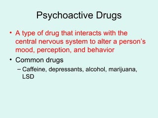 Psychoactive Drugs A type of drug that interacts with the central nervous system to alter a person’s mood, perception, and behavior Common drugs Caffeine, depressants, alcohol, marijuana, LSD 