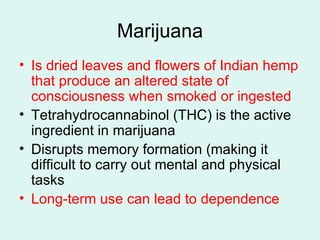 Marijuana Is dried leaves and flowers of Indian hemp that produce an altered state of consciousness when smoked or ingested Tetrahydrocannabinol (THC) is the active ingredient in marijuana Disrupts memory formation (making it difficult to carry out mental and physical tasks Long-term use can lead to dependence 