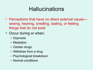 Hallucinations Perceptions that have no direct external cause—seeing, hearing, smelling, tasting, or feeling things that do not exist Occur during or when: Hypnosis Mediation Certain drugs Withdraw from a drug Psychological breakdown Normal conditions 
