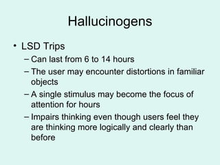 Hallucinogens LSD Trips Can last from 6 to 14 hours The user may encounter distortions in familiar objects A single stimulus may become the focus of attention for hours Impairs thinking even though users feel they are thinking more logically and clearly than before 