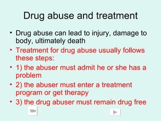 Drug abuse and treatment Drug abuse can lead to injury, damage to body, ultimately death Treatment for drug abuse usually follows these steps: 1) the abuser must admit he or she has a problem 2) the abuser must enter a treatment program or get therapy 3) the drug abuser must remain drug free 