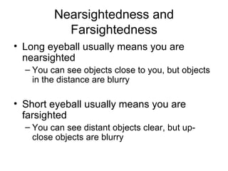 Nearsightedness and Farsightedness Long eyeball usually means you are nearsighted You can see objects close to you, but objects in the distance are blurry Short eyeball usually means you are farsighted You can see distant objects clear, but up-close objects are blurry 