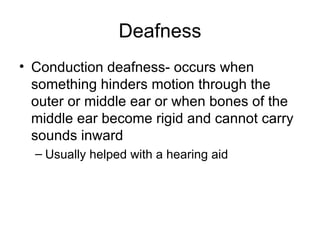 Deafness Conduction deafness- occurs when something hinders motion through the outer or middle ear or when bones of the middle ear become rigid and cannot carry sounds inward Usually helped with a hearing aid 