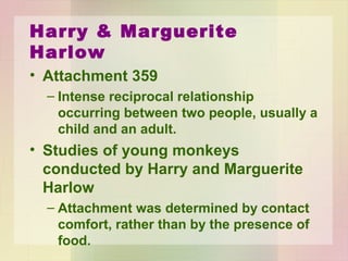Harry & Marguerite Harlow
• Attachment
• Intense reciprocal relationship occurring
between two people, usually a child and an
adult.
• Studies of young monkeys conducted by
Harry and Marguerite Harlow
– Attachment was determined by contact
comfort, rather than by the presence of food.
 