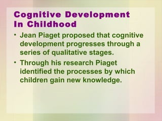 Cognitive Development
In Childhood
• Jean Piaget
– 50 years observing children’s intellectual
functioning.
– Cognitive development progresses through a
series of stages.
– All children progress through these stages in
same sequence.
 