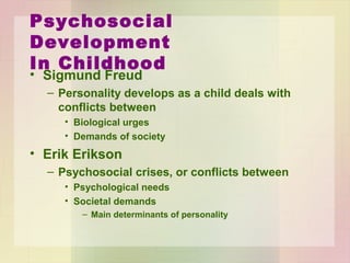 Psychosocial Development
In Childhood
• Sigmund Freud
– Personality develops as a child deals with conflicts
between
• Biological urges
• Demands of society
• Erik Erikson
– Psychosocial crises, or conflicts between
• Psychological needs
• Societal demands
– Main determinants of personality
 