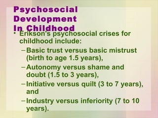 Psychosocial Development
In Childhood
• Erikson's psychosocial crises for childhood
include:
– Basic trust versus basic mistrust (birth to age
1.5 years),
– Autonomy versus shame and doubt (1.5 to 3
years),
– Initiative versus quilt (3 to 7 years), and
– Industry versus inferiority (7 to 10 years).
 
