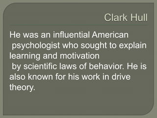 He was an influential American
psychologist who sought to explain
learning and motivation
by scientific laws of behavior. He is
also known for his work in drive
theory.