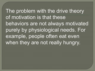 The problem with the drive theory
of motivation is that these
behaviors are not always motivated
purely by physiological needs. For
example, people often eat even
when they are not really hungry.