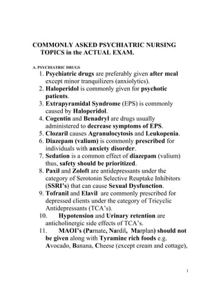 COMMONLY ASKED PSYCHIATRIC NURSING
TOPICS in the ACTUAL EXAM.
A. PSYCHIATRIC DRUGS

1. Psychiatric drugs are preferably given after meal
except minor tranquilizers (anxiolytics).
2. Haloperidol is commonly given for psychotic
patients.
3. Extrapyramidal Syndrome (EPS) is commonly
caused by Haloperidol.
4. Cogentin and Benadryl are drugs usually
administered to decrease symptoms of EPS.
5. Clozaril causes Agranulocytosis and Leukopenia.
6. Diazepam (valium) is commonly prescribed for
individuals with anxiety disorder.
7. Sedation is a common effect of diazepam (valium)
thus, safety should be prioritized.
8. Paxil and Zoloft are antidepressants under the
category of Serotonin Selective Reuptake Inhibitors
(SSRI’s) that can cause Sexual Dysfunction.
9. Tofranil and Elavil are commonly prescribed for
depressed clients under the category of Tricyclic
Antidepressants (TCA’s).
10.
Hypotension and Urinary retention are
anticholinergic side effects of TCA’s.
11.
MAOI’s (Parnate, Nardil, Marplan) should not
be given along with Tyramine rich foods e.g.
Avocado, Banana, Cheese (except cream and cottage),

1

 