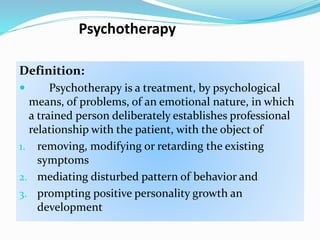 Psychotherapy
Definition:
 Psychotherapy is a treatment, by psychological
means, of problems, of an emotional nature, in which
a trained person deliberately establishes professional
relationship with the patient, with the object of
1. removing, modifying or retarding the existing
symptoms
2. mediating disturbed pattern of behavior and
3. prompting positive personality growth an
development
 