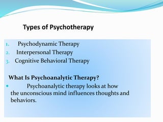 Types of Psychotherapy
1. Psychodynamic Therapy
2. Interpersonal Therapy
3. Cognitive Behavioral Therapy
What Is Psychoanalytic Therapy?
 Psychoanalytic therapy looks at how
the unconscious mind influences thoughts and
behaviors.
 