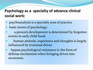 Psychology as a specialty of advance clinical
social work:
 psychoanalysis is a specialty area of practice
 basic tenets of psychology:
 a person’s development is determined by forgotten
events in early child hood
 human attitude, experience and thoughts is largely
influenced by irrational drives
 bypass psychological resistance in the form of
defense mechanism when bringing drives into
awareness.
 