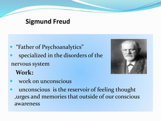 Sigmund Freud
 “Father of Psychoanalytics”
 specialized in the disorders of the
nervous system
Work:
 work on unconscious
 unconscious is the reservoir of feeling thought
,urges and memories that outside of our conscious
awareness
 