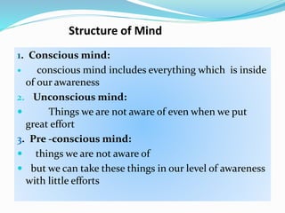 Structure of Mind
1. Conscious mind:
 conscious mind includes everything which is inside
of our awareness
2. Unconscious mind:
 Things we are not aware of even when we put
great effort
3. Pre -conscious mind:
 things we are not aware of
 but we can take these things in our level of awareness
with little efforts
 