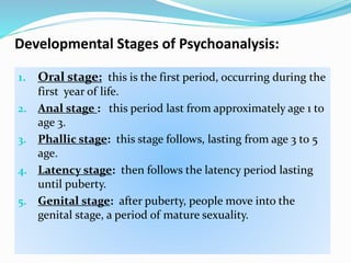 Developmental Stages of Psychoanalysis:
1. Oral stage: this is the first period, occurring during the
first year of life.
2. Anal stage : this period last from approximately age 1 to
age 3.
3. Phallic stage: this stage follows, lasting from age 3 to 5
age.
4. Latency stage: then follows the latency period lasting
until puberty.
5. Genital stage: after puberty, people move into the
genital stage, a period of mature sexuality.
 