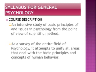  COURSE DESCRIPTION
An intensive study of basic principles of
and issues in psychology from the point
of view of scientific method.
As a survey of the entire field of
Psychology, it attempts to unify all areas
that deal with the basic principles and
concepts of human behavior.
 