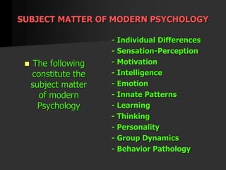 SUBJECT MATTER OF MODERN PSYCHOLOGY
 The following
constitute the
subject matter
of modern
Psychology
- Individual Differences
- Sensation-Perception
- Motivation
- Intelligence
- Emotion
- Innate Patterns
- Learning
- Thinking
- Personality
- Group Dynamics
- Behavior Pathology
 