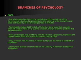 BRANCHES OF PSYCHOLOGY
 NOTE:
- The rebel against certain school in psychology continues since the 1900s.
Contemporary educational psychologists tend to make use of the discoveries and
ideas contributed by all the preceding schools of thoughts
- Psychologists realizes that the study of behavior was so broad that no single
approach could be relied on to give the necessary answers to all the questions that
were being raised
- Many psychologists stop identifying with the school or approach to psychology and
began to define areas where many approaches could be used
- They no longer bore the names of schools but took on the names of sub-fields of
psychology
- There are 45 divisions or major fields on the Directory of American Psychological
Associations
 