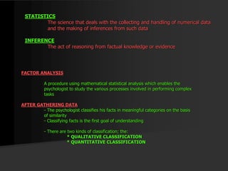 STATISTICS
The science that deals with the collecting and handling of numerical data
and the making of inferences from such data
INFERENCE
The act of reasoning from factual knowledge or evidence
FACTOR ANALYSIS
A procedure using mathematical statistical analysis which enables the
psychologist to study the various processes involved in performing complex
tasks
AFTER GATHERING DATA
- The psychologist classifies his facts in meaningful categories on the basis
of similarity
- Classifying facts is the first goal of understanding
- There are two kinds of classification; the:
* QUALITATIVE CLASSIFICATION
* QUANTITATIVE CLASSIFICATION
 