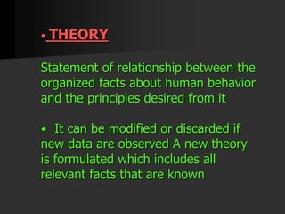 • THEORY
Statement of relationship between the
organized facts about human behavior
and the principles desired from it
• It can be modified or discarded if
new data are observed A new theory
is formulated which includes all
relevant facts that are known
 