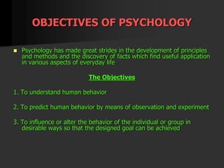 OBJECTIVES OF PSYCHOLOGY
 Psychology has made great strides in the development of principles
and methods and the discovery of facts which find useful application
in various aspects of everyday life
The Objectives
1. To understand human behavior
2. To predict human behavior by means of observation and experiment
3. To influence or alter the behavior of the individual or group in
desirable ways so that the designed goal can be achieved
 