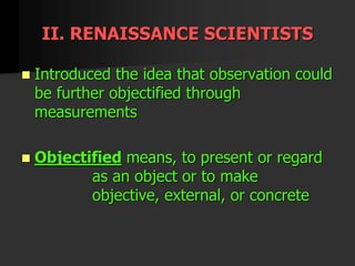 II. RENAISSANCE SCIENTISTS
 Introduced the idea that observation could
be further objectified through
measurements
 Objectified means, to present or regard
as an object or to make
objective, external, or concrete
 