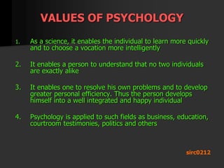 VALUES OF PSYCHOLOGY
1. As a science, it enables the individual to learn more quickly
and to choose a vocation more intelligently
2. It enables a person to understand that no two individuals
are exactly alike
3. It enables one to resolve his own problems and to develop
greater personal efficiency. Thus the person develops
himself into a well integrated and happy individual
4. Psychology is applied to such fields as business, education,
courtroom testimonies, politics and others
sirc0212
 