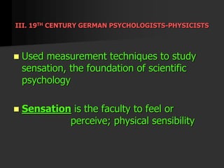 III. 19TH CENTURY GERMAN PSYCHOLOGISTS-PHYSICISTS
 Used measurement techniques to study
sensation, the foundation of scientific
psychology
 Sensation is the faculty to feel or
perceive; physical sensibility
 