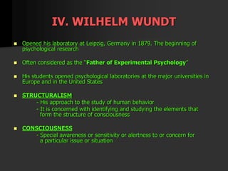 IV. WILHELM WUNDT
 Opened his laboratory at Leipzig, Germany in 1879. The beginning of
psychological research
 Often considered as the “Father of Experimental Psychology”
 His students opened psychological laboratories at the major universities in
Europe and in the United States
 STRUCTURALISM
- His approach to the study of human behavior
- It is concerned with identifying and studying the elements that
form the structure of consciousness
 CONSCIOUSNESS
- Special awareness or sensitivity or alertness to or concern for
a particular issue or situation
 
