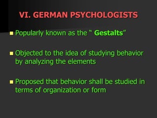 VI. GERMAN PSYCHOLOGISTS
 Popularly known as the “ Gestalts”
 Objected to the idea of studying behavior
by analyzing the elements
 Proposed that behavior shall be studied in
terms of organization or form
 