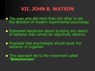 VII. JOHN B. WATSON
 The man who did more than any other to set
the direction of modern experimental psychology
 Expressed skepticism about studying any aspect
of behavior that cannot be objectively observe
 Proposed that psychologist should study the
behavior of organism
 This approach led to the movement called
“Behaviorism”
 