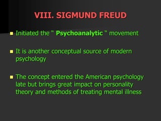 VIII. SIGMUND FREUD
 Initiated the “ Psychoanalytic “ movement
 It is another conceptual source of modern
psychology
 The concept entered the American psychology
late but brings great impact on personality
theory and methods of treating mental illness
 