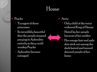 HomePsycheYoungest of three princessesSo incredibly beautiful that the people stopped praying to Aphrodite entirely so they could worship PsycheAphrodite became outraged AerinOnly child of the twice widowed King of DamarHated by her people because of her motherHer orange hair and pale skin stick out among the dark haired and tanned skinned people of her home