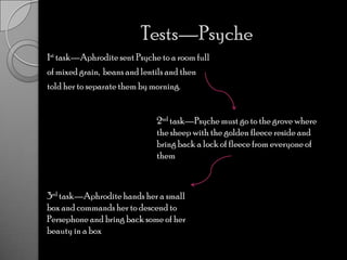 Tests—Psyche 1st task—Aphrodite sent Psyche to a room fullof mixed grain,  beans and lentils and thentold her to separate them by morning. 2nd task—Psyche must go to the grove where the sheep with the golden fleece reside and bring back a lock of fleece from everyone of them3rd task—Aphrodite hands her a small box and commands her to descend to Persephone and bring back some of her beauty in a box