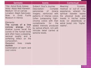 Semiotic Iconic Contextual Title: Astral Body Asleep Artist: Abdul Mati Klarwein Medium: Oil on canvas Location: Aleph Sanctuary. Now, in Ernst Fuchs Museum in Vienna   Elements: The curves of a line convey energy.  Soft, shallow curves recall the curves of the human body and often have a pleasing, sensual quality and a softening effect on the composition.  Repeated lines create  rhythm Combination of warm and cool colors Subject: Soul’s Journey Description: Complex panoramas of bizarre imagery, reinforced with patterns of intense colors (often juxtaposing high-chroma colors with their compliments for the added intensity produced by optical effect), rich with intricate detail carried at extreme levels.  Meaning: Ecstatic, mystical or out-of body experience, wherein the spiritual traveller leaves the physical body and travels in his/her subtle body (or dreambody or astral body) into ‘higher’ realms". 