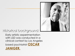 Historical background:  Early artistic experimentation with LSD was conducted in a clinical context by Los Angeles based psychiatrist  OSCAR JANIGER. 