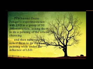Psychiatrist Oscar Janiger’s experimentation with LSD to a group of 50 different artists, asking them to do a painting of the artist's choosing  and then subsequently asked them to do the same painting while under the influence of LSD. 