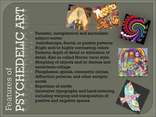 Fantastic, metaphysical and surrealistic subject matter kaleidoscope, fractal, or paisley patterns Bright and/or highly contrasting colors Extreme depth of detail or stylization of detail. Also so called Horror vacui style. Morphing of objects and/or themes and sometimes collage Phosphenes, spirals, concentric circles, diffraction patterns, and other entoptic motifs Repetition of motifs Innovative typography and hand-lettering, including warping and transposition of positive and negative spaces 